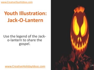 www.CreativeYouthIdeas.com



  Youth Illustration:
   Jack-O-Lantern

 Use the legend of the Jack-
   o-lantern to share the
           gospel.




   www.CreativeHolidayIdeas.com
 