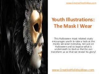 www.CreativeYouthIdeas.com




Youth Illustrations:
 The Mask I Wear

   This Halloween mask related study
 encourages youth to take a look at the
  masks we wear everyday, not just on
    Halloween and to expose what is
   underneath to God so that he can
transform us so that we reveal his glory!




www.CreativeHolidayIdeas.com
 