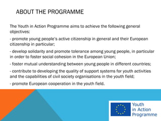ABOUT THE PROGRAMME

The Youth in Action Programme aims to achieve the following general
objectives:
- promote young people’s active citizenship in general and their European
citizenship in particular;
- develop solidarity and promote tolerance among young people, in particular
in order to foster social cohesion in the European Union;
- foster mutual understanding between young people in different countries;
- contribute to developing the quality of support systems for youth activities
and the capabilities of civil society organisations in the youth field;
- promote European cooperation in the youth field.
 
