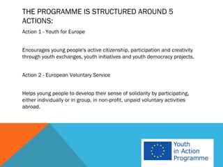 THE PROGRAMME IS STRUCTURED AROUND 5
ACTIONS:
Action 1 - Youth for Europe


Encourages young people's active citizenship, participation and creativity
through youth exchanges, youth initiatives and youth democracy projects.


Action 2 - European Voluntary Service


Helps young people to develop their sense of solidarity by participating,
either individually or in group, in non-profit, unpaid voluntary activities
abroad.
 