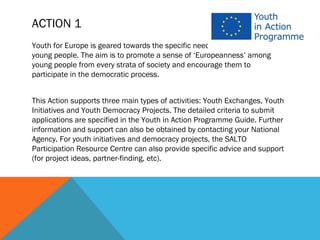 ACTION 1
Youth for Europe is geared towards the specific needs and expectations of
young people. The aim is to promote a sense of ‘Europeanness’ among
young people from every strata of society and encourage them to
participate in the democratic process.


This Action supports three main types of activities: Youth Exchanges, Youth
Initiatives and Youth Democracy Projects. The detailed criteria to submit
applications are specified in the Youth in Action Programme Guide. Further
information and support can also be obtained by contacting your National
Agency. For youth initiatives and democracy projects, the SALTO
Participation Resource Centre can also provide specific advice and support
(for project ideas, partner-finding, etc).
 