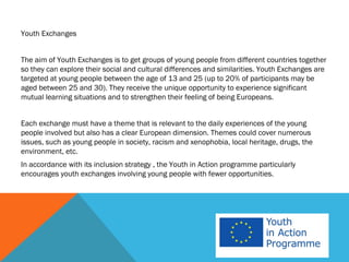 Youth Exchanges


The aim of Youth Exchanges is to get groups of young people from different countries together
so they can explore their social and cultural differences and similarities. Youth Exchanges are
targeted at young people between the age of 13 and 25 (up to 20% of participants may be
aged between 25 and 30). They receive the unique opportunity to experience significant
mutual learning situations and to strengthen their feeling of being Europeans.


Each exchange must have a theme that is relevant to the daily experiences of the young
people involved but also has a clear European dimension. Themes could cover numerous
issues, such as young people in society, racism and xenophobia, local heritage, drugs, the
environment, etc.
In accordance with its inclusion strategy , the Youth in Action programme particularly
encourages youth exchanges involving young people with fewer opportunities.
 