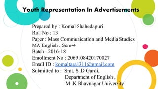 Youth Representation In Advertisements
Prepared by : Komal Shahedapuri
Roll No : 13
Paper : Mass Communication and Media Studies
MA English : Sem-4
Batch : 2016-18
Enrollment No : 2069108420170027
Email ID : komaltara1311@gmail.com
Submitted to : Smt. S .D Gardi,
Department of English ,
M .K Bhavnagar University
 