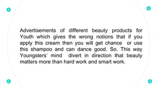 Advertisements of different beauty products for
Youth which gives the wrong notions that if you
apply this cream then you will get chance or use
this shampoo and can dance good. So. This way
Youngsters’ mind divert in direction that beauty
matters more than hard work and smart work.
 