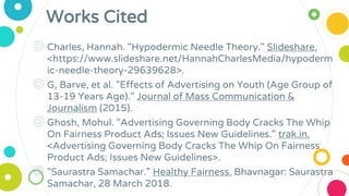 Works Cited
◎ Charles, Hannah. "Hypodermic Needle Theory." Slideshare.
<https://www.slideshare.net/HannahCharlesMedia/hypoderm
ic-needle-theory-29639628>.
◎ G, Barve, et al. "Effects of Advertising on Youth (Age Group of
13-19 Years Age)." Journal of Mass Communication &
Journalism (2015).
◎ Ghosh, Mohul. "Advertising Governing Body Cracks The Whip
On Fairness Product Ads; Issues New Guidelines." trak.in.
<Advertising Governing Body Cracks The Whip On Fairness
Product Ads; Issues New Guidelines>.
◎ "Saurastra Samachar." Healthy Fairness. Bhavnagar: Saurastra
Samachar, 28 March 2018.
 