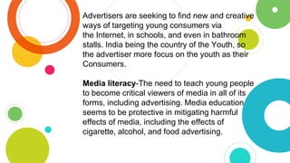 Advertisers are seeking to find new and creative
ways of targeting young consumers via
the Internet, in schools, and even in bathroom
stalls. India being the country of the Youth, so
the advertiser more focus on the youth as their
Consumers.
Media literacy-The need to teach young people
to become critical viewers of media in all of its
forms, including advertising. Media education
seems to be protective in mitigating harmful
effects of media, including the effects of
cigarette, alcohol, and food advertising.
 
