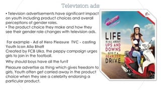 Television ads
• Television advertisements have significant impact
on youth including product choices and overall
perceptions of gender roles.
• The product choice they make and how they
see their gender role changes with television ads.
For example - Ad of Hero Pleasure TVC - casting
Youth Icon Alia Bhatt
Created by FCB Ulka, the peppy campaign urges
girls to join in the football.
Why should boys have all the fun?
Pleasure advertise as thing which gives freedom to
girls. Youth often get carried away in the product
choice when they see a celebrity endorsing a
particular product.
 