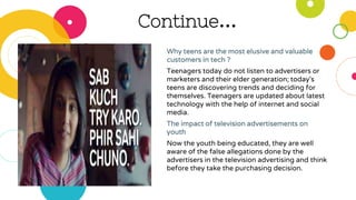 Continue…
Why teens are the most elusive and valuable
customers in tech ?
Teenagers today do not listen to advertisers or
marketers and their elder generation; today's
teens are discovering trends and deciding for
themselves. Teenagers are updated about latest
technology with the help of internet and social
media.
The impact of television advertisements on
youth
Now the youth being educated, they are well
aware of the false allegations done by the
advertisers in the television advertising and think
before they take the purchasing decision.
 