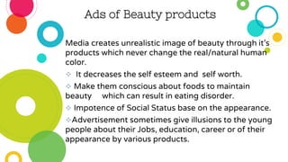 Ads of Beauty products
Media creates unrealistic image of beauty through it’s
products which never change the real/natural human
color.
 It decreases the self esteem and self worth.
 Make them conscious about foods to maintain
beauty which can result in eating disorder.
 Impotence of Social Status base on the appearance.
Advertisement sometimes give illusions to the young
people about their Jobs, education, career or of their
appearance by various products.
 