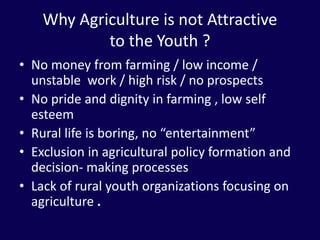 Why Agriculture is not Attractive
to the Youth ?
• No money from farming / low income /
unstable work / high risk / no prospects
• No pride and dignity in farming , low self
esteem
• Rural life is boring, no “entertainment”
• Exclusion in agricultural policy formation and
decision- making processes
• Lack of rural youth organizations focusing on
agriculture .
 