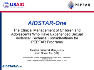 AIDSTAR-One
The Clinical Management of Children and
Adolescents Who Have Experienced Sexual
Violence: Technical Considerations for
PEPFAR Programs
Melissa Sharer & Marcy Levy
John Snow, Inc. (JSI)
AIDS Support and Technical Assistance Resources Project, Sector 1, Task Order 1
(AIDSTAR-One)
USAID Contract # GHH-I-00-07-00059-00, funded January 31, 2008

 