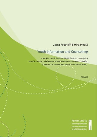 0




                               Jaana Fedotoff & Mika Pietilä

            Youth Information and Counselling
                In Merikivi, Jani & Timonen, Päivi & Tuuttila, Leena (eds.)
    SÄHKÖÄ ILMASSA - NÄKÖKULMIA VERKKOPERUSTAISEEN NUORISOTYÖHÖN.
                 (CHARGED UP AND ONLINE: ADVANCES IN YOUTH WORK).




                                                                  FINLAND




                              0
 