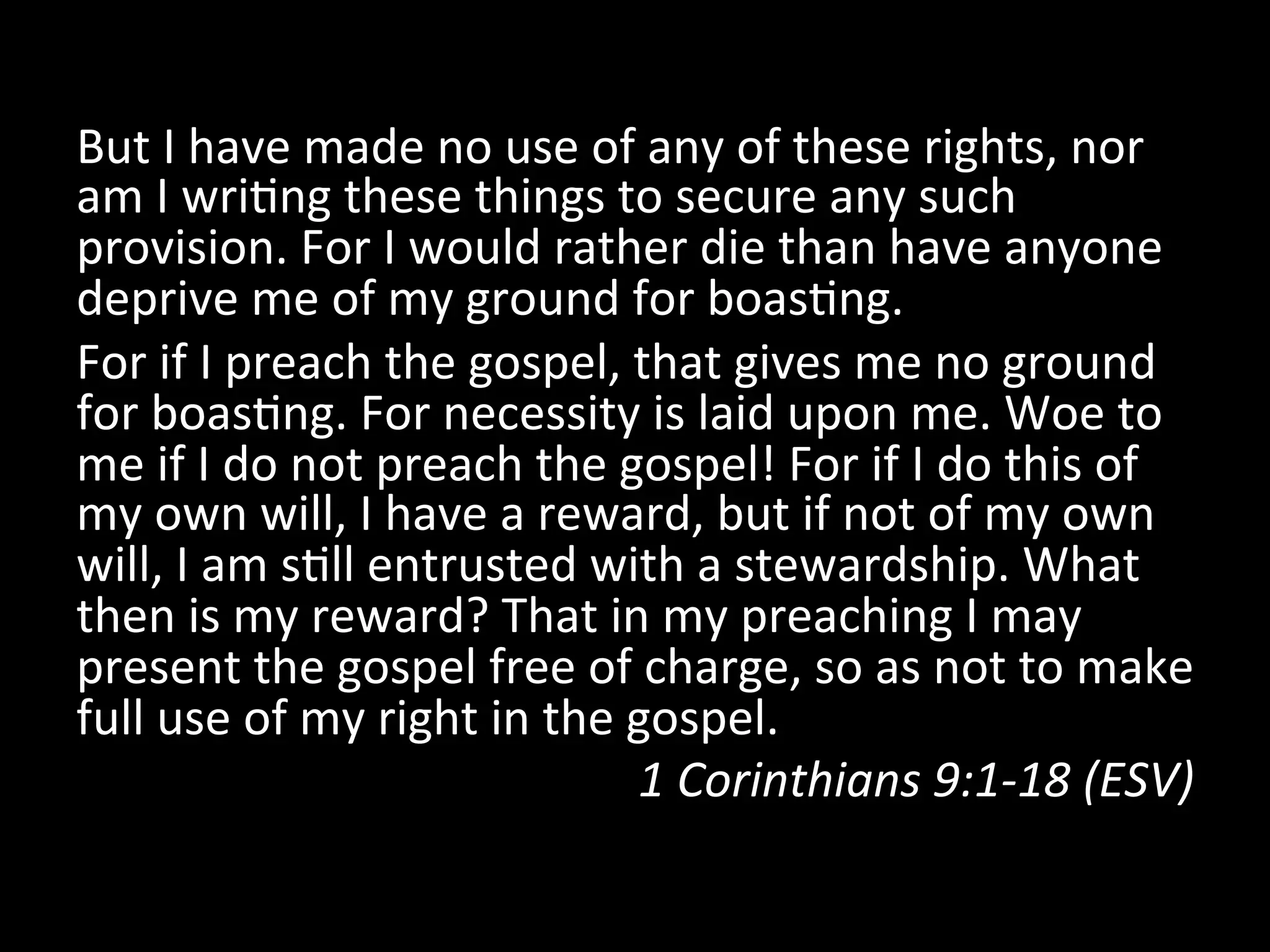 But	
  I	
  have	
  made	
  no	
  use	
  of	
  any	
  of	
  these	
  rights,	
  nor	
  
am	
  I	
  wriFng	
  these	
  things	
  to	
  secure	
  any	
  such	
  
provision.	
  For	
  I	
  would	
  rather	
  die	
  than	
  have	
  anyone	
  
deprive	
  me	
  of	
  my	
  ground	
  for	
  boasFng.	
  	
  
For	
  if	
  I	
  preach	
  the	
  gospel,	
  that	
  gives	
  me	
  no	
  ground	
  
for	
  boasFng.	
  For	
  necessity	
  is	
  laid	
  upon	
  me.	
  Woe	
  to	
  
me	
  if	
  I	
  do	
  not	
  preach	
  the	
  gospel!	
  For	
  if	
  I	
  do	
  this	
  of	
  
my	
  own	
  will,	
  I	
  have	
  a	
  reward,	
  but	
  if	
  not	
  of	
  my	
  own	
  
will,	
  I	
  am	
  sFll	
  entrusted	
  with	
  a	
  stewardship.	
  What	
  
then	
  is	
  my	
  reward?	
  That	
  in	
  my	
  preaching	
  I	
  may	
  
present	
  the	
  gospel	
  free	
  of	
  charge,	
  so	
  as	
  not	
  to	
  make	
  
full	
  use	
  of	
  my	
  right	
  in	
  the	
  gospel.	
  	
  
1	
  Corinthians	
  9:1-­‐18	
  (ESV)	
  
 