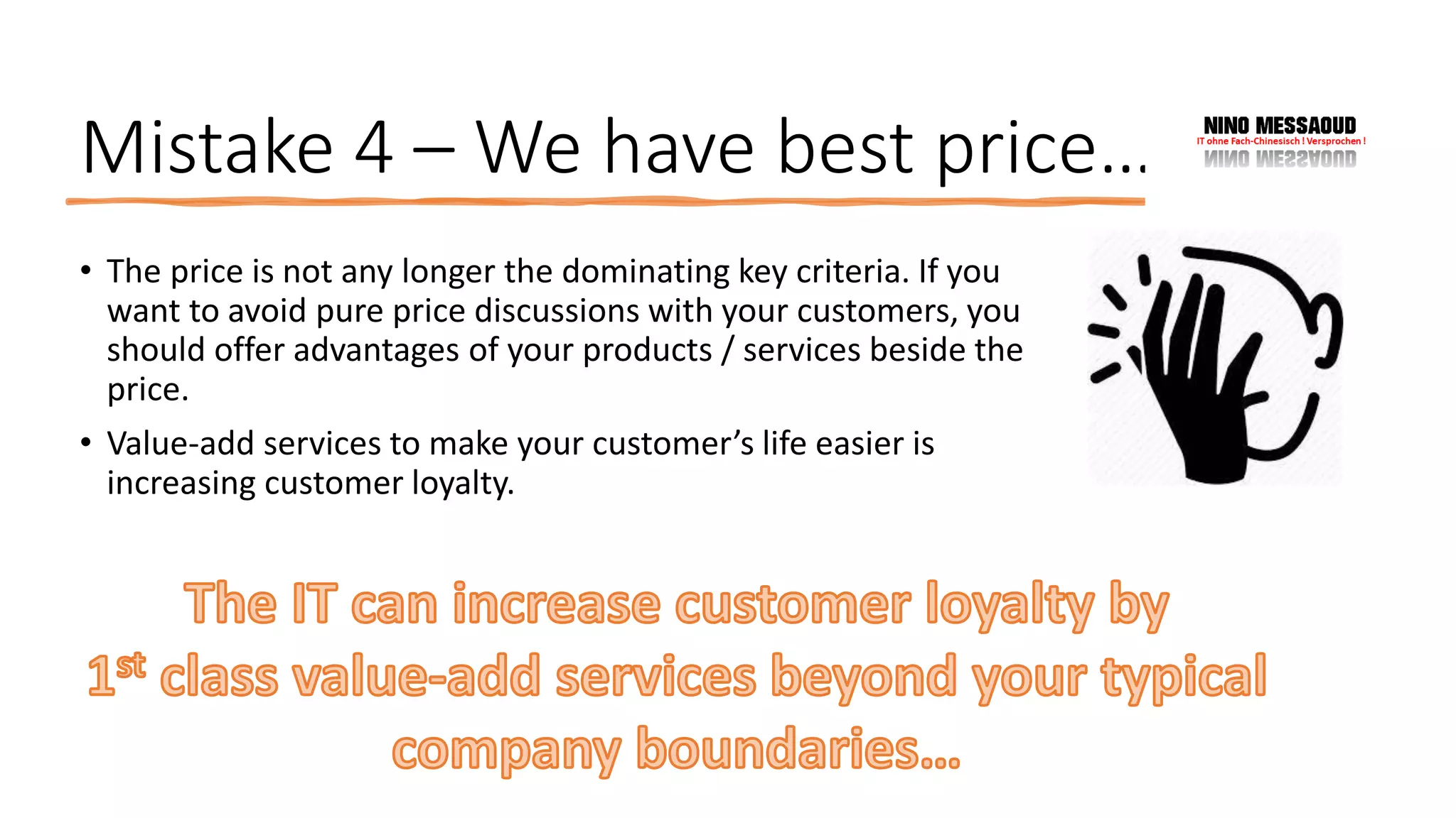 Mistake 4 – We have best price…
• The price is not any longer the dominating key criteria. If you
want to avoid pure price discussions with your customers, you
should offer advantages of your products / services beside the
price.
• Value-add services to make your customer’s life easier is
increasing customer loyalty.
 