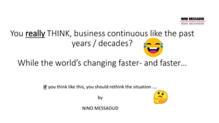 IF you think like this, you should rethink the situation ….
by
NINO MESSAOUD
You really THINK, business continuous like the past
years / decades?
While the world’s changing faster- and faster…
 