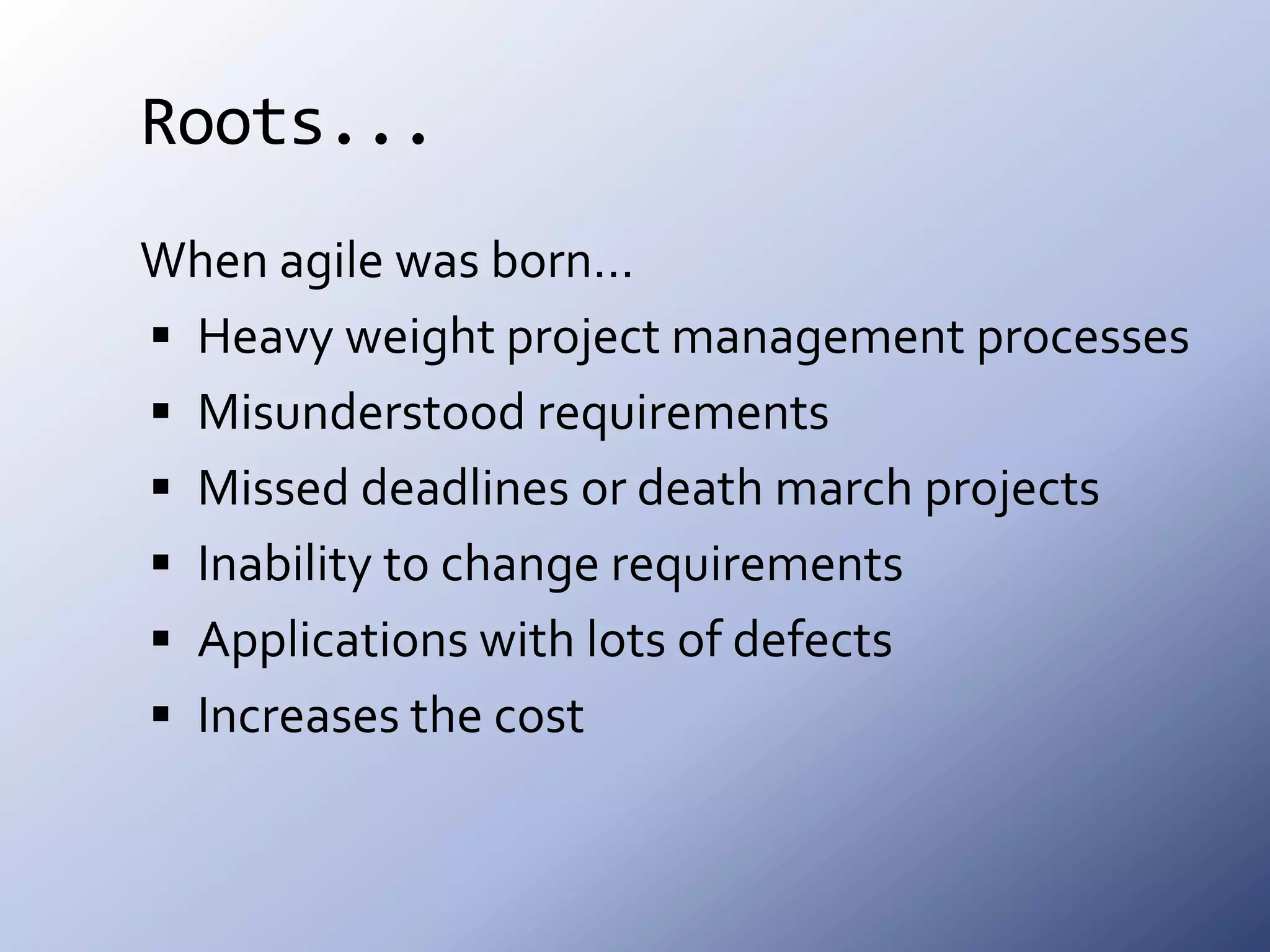 Roots...When agile was born…Heavy weight project management processesMisunderstood requirementsMissed deadlines or death march projectsInability to change requirementsApplications with lots of defectsIncreases the cost