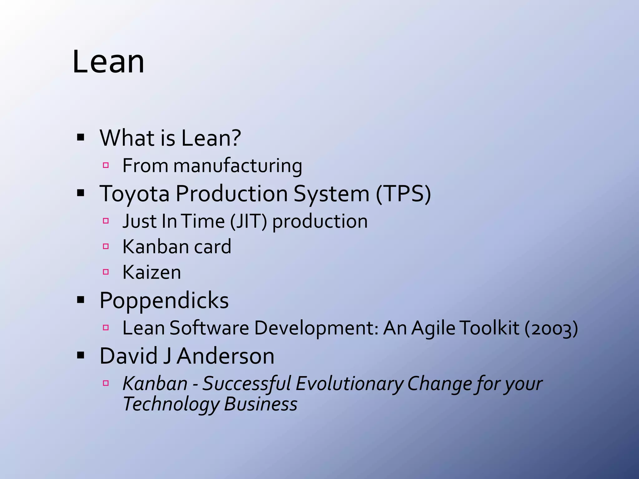 LeanWhat is Lean?From manufacturingToyota Production System (TPS)Just In Time (JIT) productionKanban cardKaizenPoppendicksLean Software Development: An Agile Toolkit (2003)David J AndersonKanban - Successful Evolutionary Change for your Technology Business