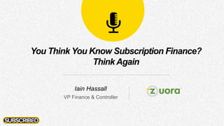 You Think You Know Subscription Finance?
ThinkAgain
Iain Hassall
VP Finance & Controller
 