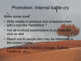 Promotion: Internal battle cry
Make some noise
• Write tweets in advance and scheduled them
with a tool like TweetDeck
• Ask all involved stakeholders to promote the
chat as well
• Reach out to people who may be interested in
the subject matter
• Use a calendar invitation (Google, Outlook,
Facebook, etc.)

 