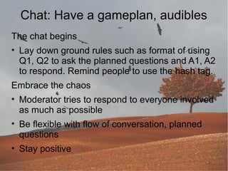 Chat: Have a gameplan, audibles
The chat begins
• Lay down ground rules such as format of using
Q1, Q2 to ask the planned questions and A1, A2
to respond. Remind people to use the hash tag.
Embrace the chaos
• Moderator tries to respond to everyone involved
as much as possible
• Be flexible with flow of conversation, planned
questions
• Stay positive

 