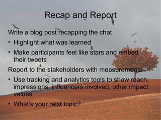 Recap and Report
Write a blog post recapping the chat
• Highlight what was learned
• Make participants feel like stars and embed
their tweets
Report to the stakeholders with measurements
• Use tracking and analytics tools to show reach,
impressions, influencers involved, other impact
values
• What’s your next topic?

 