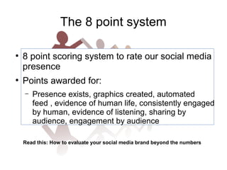 The 8 point system
●

●

8 point scoring system to rate our social media
presence
Points awarded for:
–

Presence exists, graphics created, automated
feed , evidence of human life, consistently engaged
by human, evidence of listening, sharing by
audience, engagement by audience

Read this: How to evaluate your social media brand beyond the numbers

 