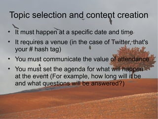 Topic selection and content creation
• It must happen at a specific date and time
• It requires a venue (in the case of Twitter, that's
your # hash tag)
• You must communicate the value of attendance
• You must set the agenda for what will happen
at the event (For example, how long will it be
and what questions will be answered?)

 