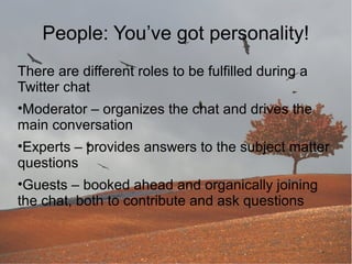 People: You’ve got personality!
There are different roles to be fulfilled during a
Twitter chat
•Moderator – organizes the chat and drives the
main conversation
•Experts – provides answers to the subject matter
questions
•Guests – booked ahead and organically joining
the chat, both to contribute and ask questions

 