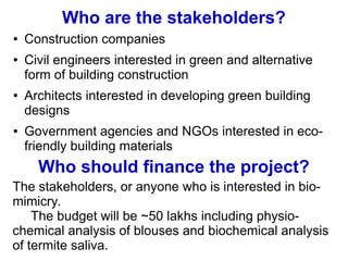 Who are the stakeholders?
● Construction companies
● Civil engineers interested in green and alternative
form of building construction
● Architects interested in developing green building
designs
● Government agencies and NGOs interested in eco-
friendly building materials
Who should finance the project?
The stakeholders, or anyone who is interested in bio-
mimicry.
The budget will be ~50 lakhs including physio-
chemical analysis of blouses and biochemical analysis
of termite saliva.
 