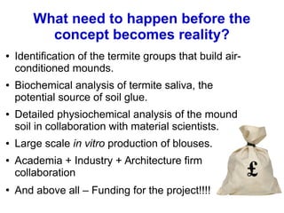 What need to happen before the
concept becomes reality?
● Identification of the termite groups that build air-
conditioned mounds.
● Biochemical analysis of termite saliva, the
potential source of soil glue.
● Detailed physiochemical analysis of the mound
soil in collaboration with material scientists.
● Large scale in vitro production of blouses.
● Academia + Industry + Architecture firm
collaboration
●
And above all – Funding for the project!!!!
 