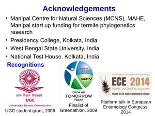 tAcknowledgements
●
Manipal Centre for Natural Sciences (MCNS), MAHE,
Manipal start up funding for termite phylogenetics
research
●
Presidency College, Kolkata, India
●
West Bengal State University, India
●
National Test House, Kolkata, India
Recognitions
UGC student grant, 2008
Finalist of
Greenathlon, 2009
Platform talk in European
Entomology Congress,
2014
 