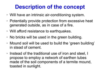 Description of the concept
➢ Will have an intrinsic air-conditioning system.
➢ Potentially provide protection from excessive heat
generated outside, as in case of a fire.
➢ Will afford resistance to earthquakes.
➢ No bricks will be used in the green building.
➢ Mound soil will be used to build the ‘green building’
in stead of cement.
➢ Instead of the traditional use of iron and steel, I
propose to employ a network of earthen tubes
made of the soil components of a termite mound,
toasted in sunlight.
 
