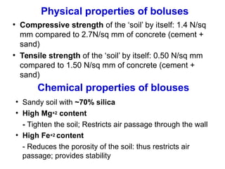 Physical properties of boluses
●
Compressive strength of the ‘soil’ by itself: 1.4 N/sq
mm compared to 2.7N/sq mm of concrete (cement +
sand)
●
Tensile strength of the ‘soil’ by itself: 0.50 N/sq mm
compared to 1.50 N/sq mm of concrete (cement +
sand)
Chemical properties of blouses
●
Sandy soil with ~70% silica
●
High Mg+2 content
- Tighten the soil; Restricts air passage through the wall
●
High Fe+2 content
- Reduces the porosity of the soil: thus restricts air
passage; provides stability
 
