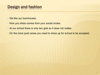 Design and fashion
• We like our townhouses.
• How you dress comes from your social circles.
• At our school there is only two girls so it does not matter.
• On the more posh areas you need to dress up for school to be accepted.
20
 