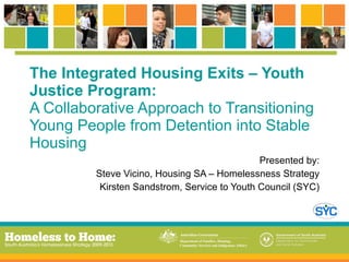 The Integrated Housing Exits – Youth Justice Program: A Collaborative Approach to Transitioning Young People from Detention into Stable Housing Presented by: Steve Vicino, Housing SA – Homelessness Strategy Kirsten Sandstrom, Service to Youth Council (SYC) 