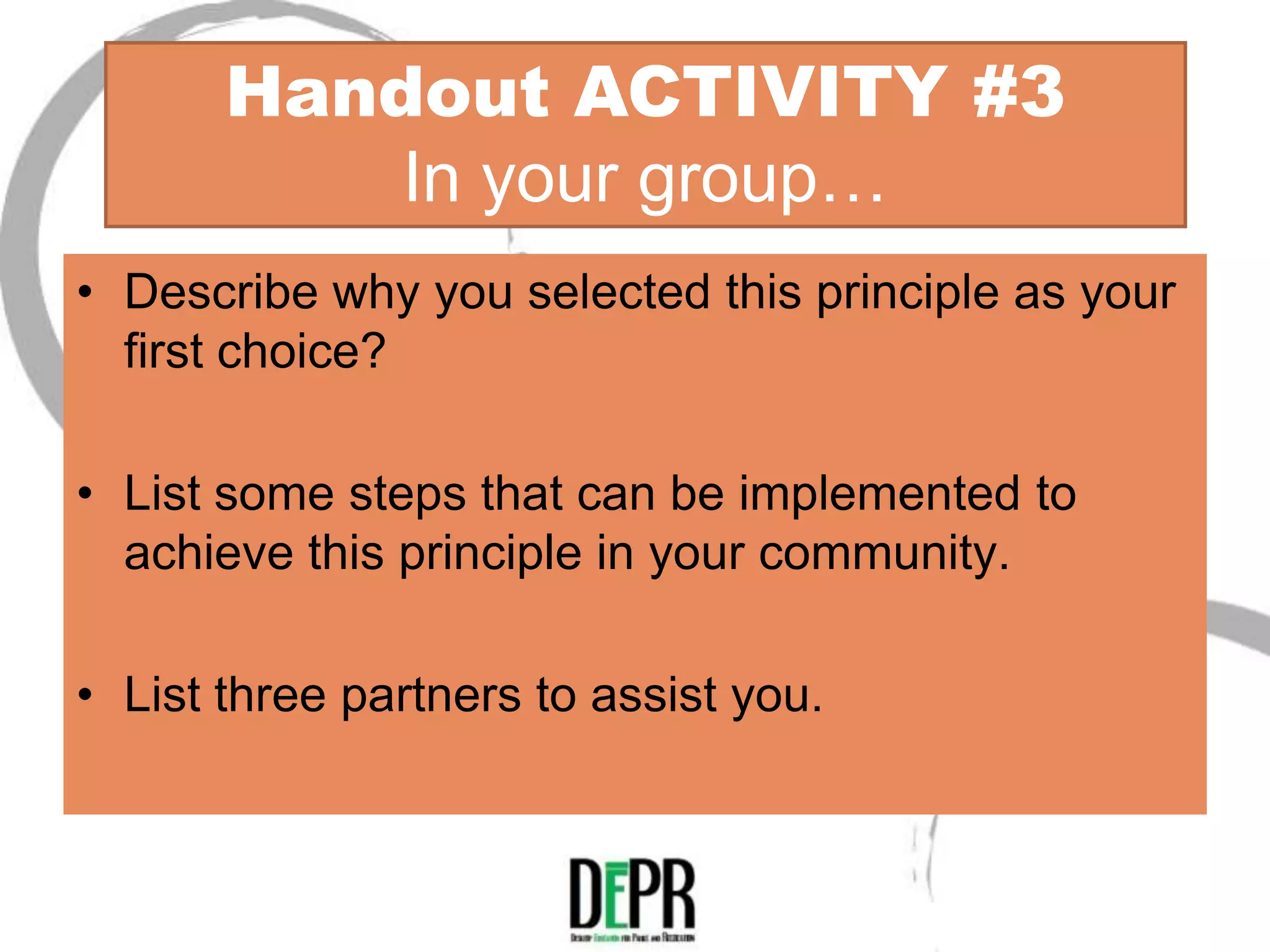 Handout ACTIVITY #3
           In your group…
• Describe why you selected this principle as your
  first choice?

• List some steps that can be implemented to
  achieve this principle in your community.

• List three partners to assist you.
 