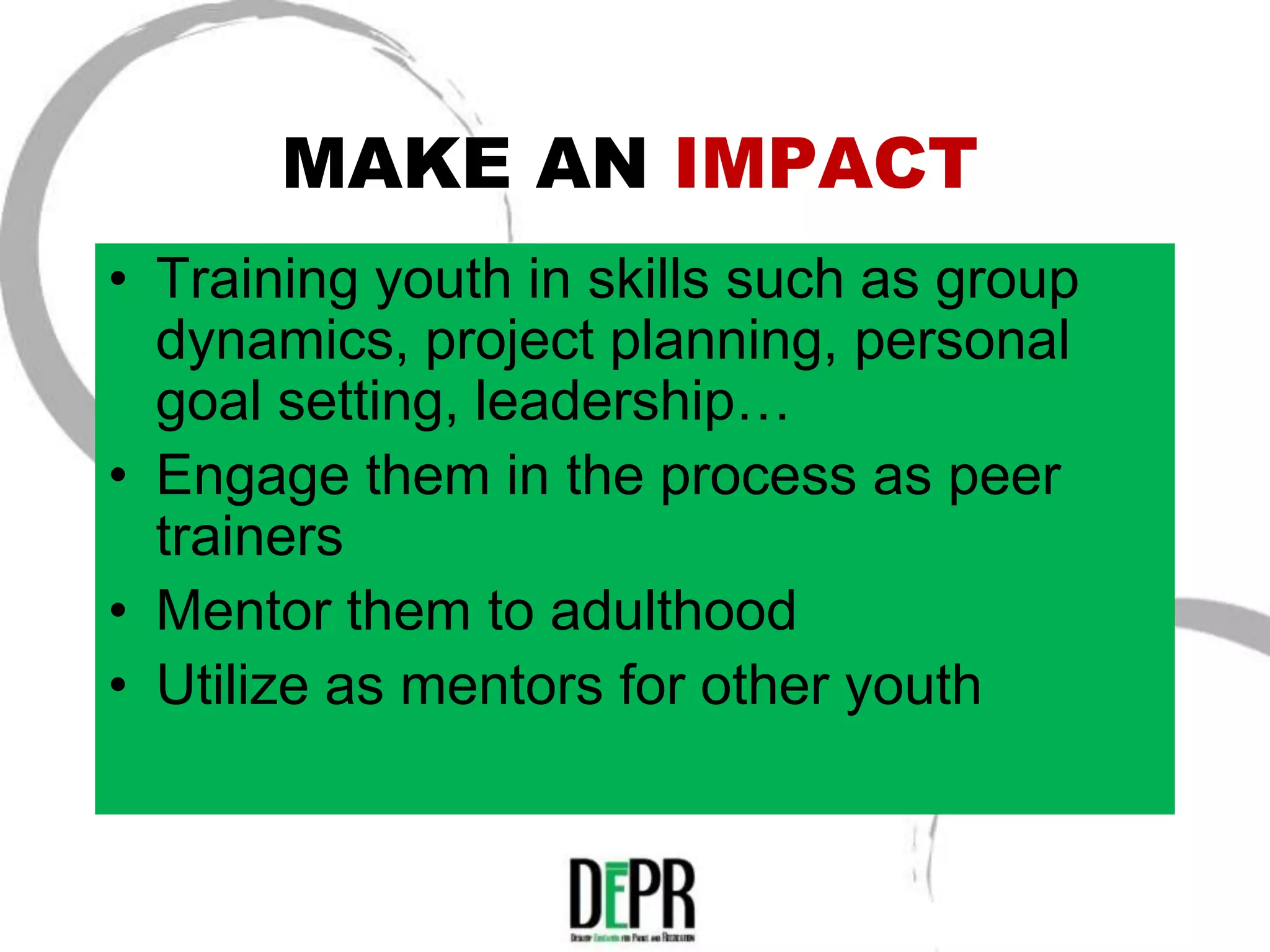 MAKE AN IMPACT
• Training youth in skills such as group
  dynamics, project planning, personal
  goal setting, leadership…
• Engage them in the process as peer
  trainers
• Mentor them to adulthood
• Utilize as mentors for other youth
 