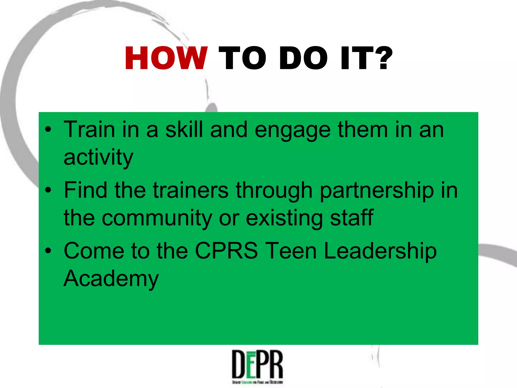HOW TO DO IT?

• Train in a skill and engage them in an
  activity
• Find the trainers through partnership in
  the community or existing staff
• Come to the CPRS Teen Leadership
  Academy
 