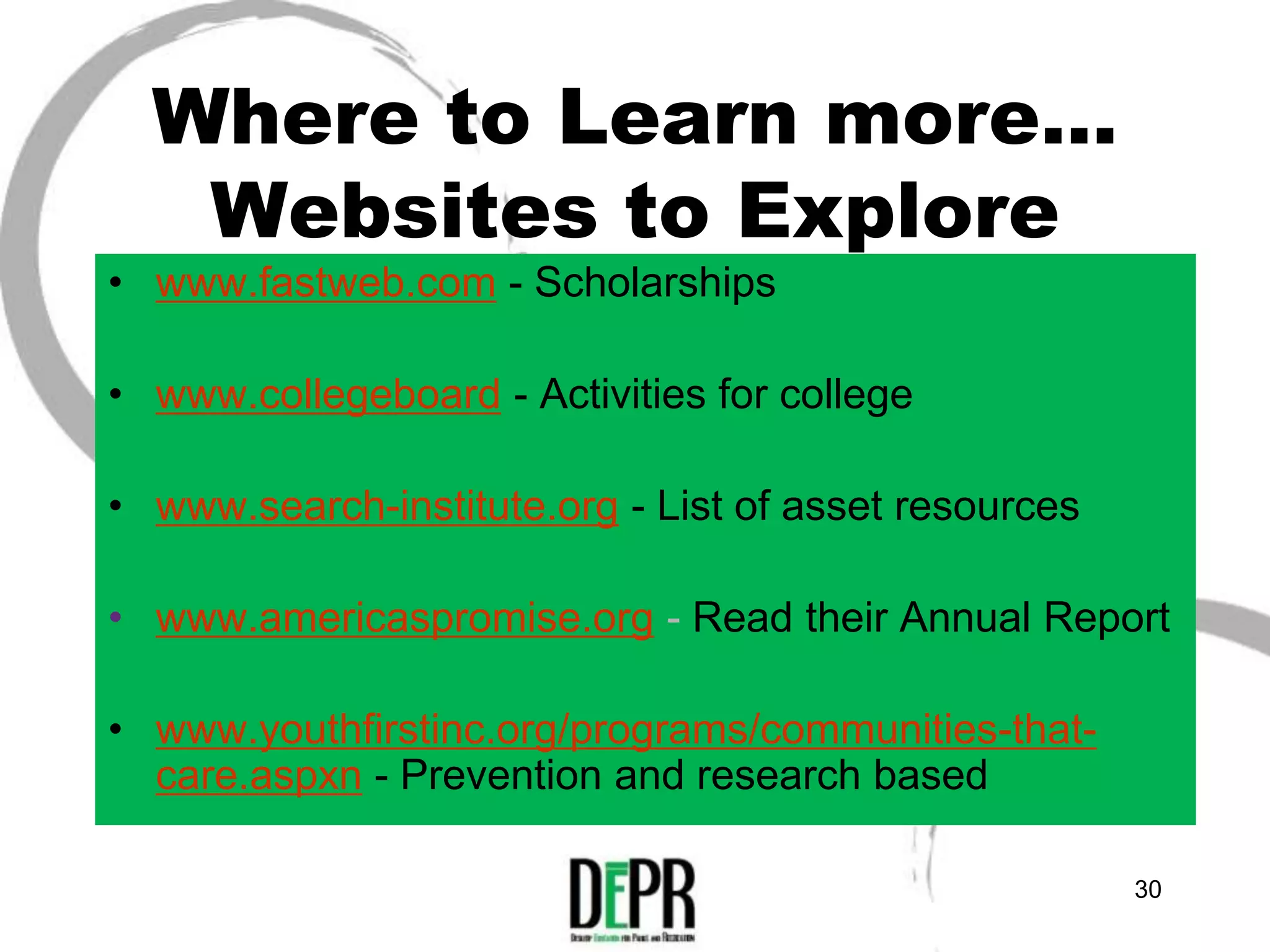 Where to Learn more…
   Websites to Explore
• www.fastweb.com - Scholarships

• www.collegeboard - Activities for college

• www.search-institute.org - List of asset resources

• www.americaspromise.org - Read their Annual Report

• www.youthfirstinc.org/programs/communities-that-
  care.aspxn - Prevention and research based

                                                       30
 