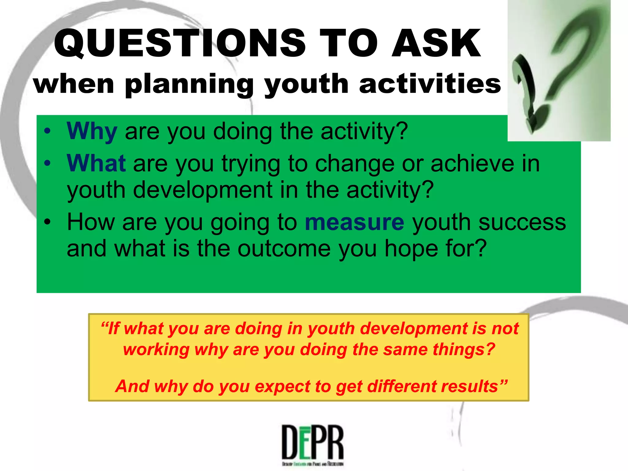QUESTIONS TO ASK
when planning youth activities
• Why are you doing the activity?
• What are you trying to change or achieve in
  youth development in the activity?
• How are you going to measure youth success
  and what is the outcome you hope for?


    “If what you are doing in youth development is not
        working why are you doing the same things?

      And why do you expect to get different results”
 