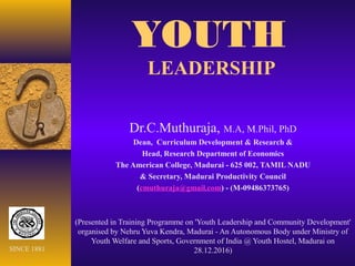 YOUTH
LEADERSHIP
Dr.C.Muthuraja, M.A, M.Phil, PhD
Dean, Curriculum Development & Research &
Head, Research Department of Economics
The American College, Madurai - 625 002, TAMIL NADU
& Secretary, Madurai Productivity Council
(cmuthuraja@gmail.com) - (M-09486373765)
(Presented in Training Programme on 'Youth Leadership and Community Development'
organised by Nehru Yuva Kendra, Madurai - An Autonomous Body under Ministry of
Youth Welfare and Sports, Government of India @ Youth Hostel, Madurai on
28.12.2016)SINCE 1881
 
