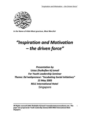 “Inspiration and Motivation – the Driven force”
In the Name of Allah Most gracious, Most Merciful
All Rights reserved©2005 Zhulkeflee Hj Ismail @wwwfacetotaceconsultants.com. This
paper was prepared for Youth Leadership Seminar2005@RELC International Hotel
Singapore.
1
““Inspiration and MotivationInspiration and Motivation
– the driven force”– the driven force”
Presentation byPresentation by
Ustaz Zhulkeflee Hj IsmailUstaz Zhulkeflee Hj Ismail
For Youth Leadership SeminarFor Youth Leadership Seminar
Theme: Da’wahpreneur: “Incubating Social Initiatives”Theme: Da’wahpreneur: “Incubating Social Initiatives”
15 May 200515 May 2005
RELC International HotelRELC International Hotel
SingaporeSingapore
 