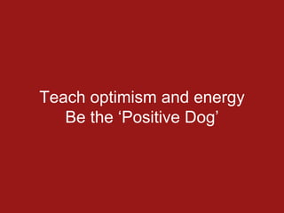 Teach optimism and energy
Be the ‘Positive Dog’
 
