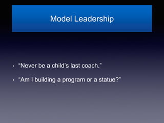 Model Leadership
• “Never be a child’s last coach.”
• “Am I building a program or a statue?”
 