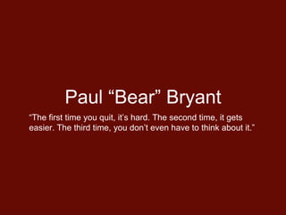 Paul “Bear” Bryant
“The first time you quit, it’s hard. The second time, it gets
easier. The third time, you don’t even have to think about it.”
 