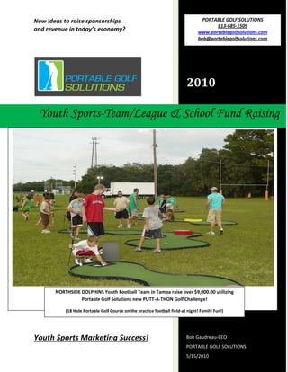 New ideas to raise sponsorships                                                     PORTABLE GOLF SOLUTIONS 
                                                                                             813‐685‐1509 
    and revenue in today’s economy?                                                   www.portablegolfsolutions.com 
                                                                                      bob@portablegolfsolutions.com 
     




                                                                                2010 
                                                         

                                    
         Youth Sports-Team/League & School Fund Raising
 




                                                                                                                        
            NORTHSIDE DOLPHINS Youth Football Team in Tampa raise over $9,000.00 utilizing          
                      Portable Golf Solutions new PUTT‐A‐THON Golf Challenge! 

                (18 Hole Portable Golf Course on the practice football field‐at night! Family Fun!) 




    Youth Sports Marketing Success!                                            Bob Gaudreau‐CEO 
                                                                               PORTABLE GOLF SOLUTIONS 
     
                                                                               5/15/2010 
 