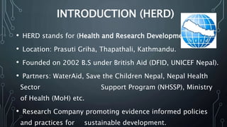 INTRODUCTION (HERD)
• HERD stands for (Health and Research Development).
• Location: Prasuti Griha, Thapathali, Kathmandu.
• Founded on 2002 B.S under British Aid (DFID, UNICEF Nepal).
• Partners: WaterAid, Save the Children Nepal, Nepal Health
Sector Support Program (NHSSP), Ministry
of Health (MoH) etc.
• Research Company promoting evidence informed policies
and practices for sustainable development.
 