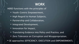 WORK
HERD functions with the principles of
• Youth-Centric Empowerment,
• High Regard to Human Subjects,
• Partnership and Collaboration,
• Integrated Development,
• Innovation for Impact,
• Translating Evidence into Policy and Practice, and
• Zero Tolerance on Corruption and Misappropriation.
• 3E approaches (EFFICIENCY, EXECUTION and EMPOWERMENT).
 