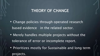 THEORY OF CHANGE
• Change policies through operated research
based evidence in the related sector.
• Merely handles multiple projects without the
tolerance of error or incomplete report.
• Prioritizes mostly for Sustainable and long term
projects.
 