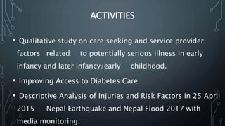 ACTIVITIES
• Qualitative study on care seeking and service provider
factors related to potentially serious illness in early
infancy and later infancy/early childhood.
• Improving Access to Diabetes Care
• Descriptive Analysis of Injuries and Risk Factors in 25 April
2015 Nepal Earthquake and Nepal Flood 2017 with
media monitoring.
 